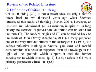 Critical thinking (CT) is not a novel idea. Its origin can be
traced back to two thousand years ago when Socrates
introduced this mode of thinking (Fisher, 2001). However, as
Hashemi and Ghanizadeh (2012) mention, in spite of its long
history, no clear-cut “agreed-upon” definition can be found for
the term CT. The modern origins of CT can be trailed back to
the work of John Dewey (Stapleton, 2011). Dewey proposes
one of the very first definitions in the history of CT (1933). He
deﬁnes reflective thinking as “active, persistent, and careful
consideration of a belief or supposed form of knowledge in the
light of the grounds which support it and the further
conclusions to which it tends” (p. 9). He also refers to CT “as a
primary purpose of education” (p.8).
8
Review of the Related Literature
Definition of Critical Thinking
 