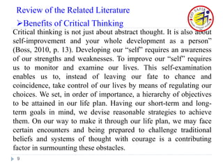 Critical thinking is not just about abstract thought. It is also about
self-improvement and your whole development as a person”
(Boss, 2010, p. 13). Developing our “self” requires an awareness
of our strengths and weaknesses. To improve our “self” requires
us to monitor and examine our lives. This self-examination
enables us to, instead of leaving our fate to chance and
coincidence, take control of our lives by means of regulating our
choices. We set, in order of importance, a hierarchy of objectives
to be attained in our life plan. Having our short-term and long-
term goals in mind, we devise reasonable strategies to achieve
them. On our way to make it through our life plan, we may face
certain encounters and being prepared to challenge traditional
beliefs and systems of thought with courage is a contributing
factor in surmounting these obstacles.
9
Review of the Related Literature
Benefits of Critical Thinking
 