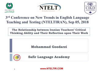 3rd Conference on New Trends in English Language
Teaching and Testing (NTELTIRAN), Sep 05, 2018
The Relationship between Iranian Teachers’ Critical
Thinking Ability and Their Reflection upon Their Work
Mohammad Goodarzi
Safir Language Academy
www.NTELTIR.COM
1
 