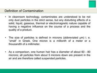HESTER BIOSCIENCES LIMITED
www.hester.in
• In cleanroom technology, contaminates are understood to be not
only dust particles in the strict sense, but any disturbing effects of a
solid, liquid, gaseous, thermal or electromagnetic nature capable of
having a negative influence on the course of a process and the
quality of a product.
• The size of particles is defined in microns (abbreviated µm) i. e.
”small” in Greek. One micron is a millionth of a meter or a
thousandth of a millimeter.
• As a comparison, one human hair has a diameter of about 60 - 80
microns; all particles from about 5 microns down are present in the
air and are therefore called suspended particles.
Definition of Contamination
 