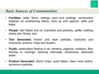 HESTER BIOSCIENCES LIMITED
www.hester.in
• Facilities- walls, floors, ceilings, paint and coatings, construction
material, air conditioning debris, room air and vapours, spills and
leaks.
• People- skin flakes and oil, cosmetics and perfume, spittle, clothing
debris (lint, fibres), hair.
• Tool Generated- friction and wear particles, lubricants and
emissions, brooms, mops and dusters.
• Fluids- particulates floating in air, bacteria, organics, moisture, floor
finishes or coatings, cleaning chemicals, plasticizers, deionized
water.
• Product Generated- silicon chips, quart flakes, clean room debris,
aluminium particles.
Basic Sources of Contamination
 