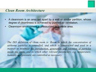 HESTER BIOSCIENCES LIMITED
www.hester.in
• A cleanroom is an area set apart by a wall or similar partition, whose
degree of cleanliness is achieved by purified air ventilation.
• Cleanroom environment is pressurized to outside area.
The ISO definition of clean room is: Room in which the concentration of
airborne particles is controlled, and which is constructed and used in a
manner to minimize the introduction, generation and retention of particles
inside the room, and in which other relevant parameters, e.g. temperature,
humidity and pressure, are controlled as necessary.
Clean Room Architecture
 