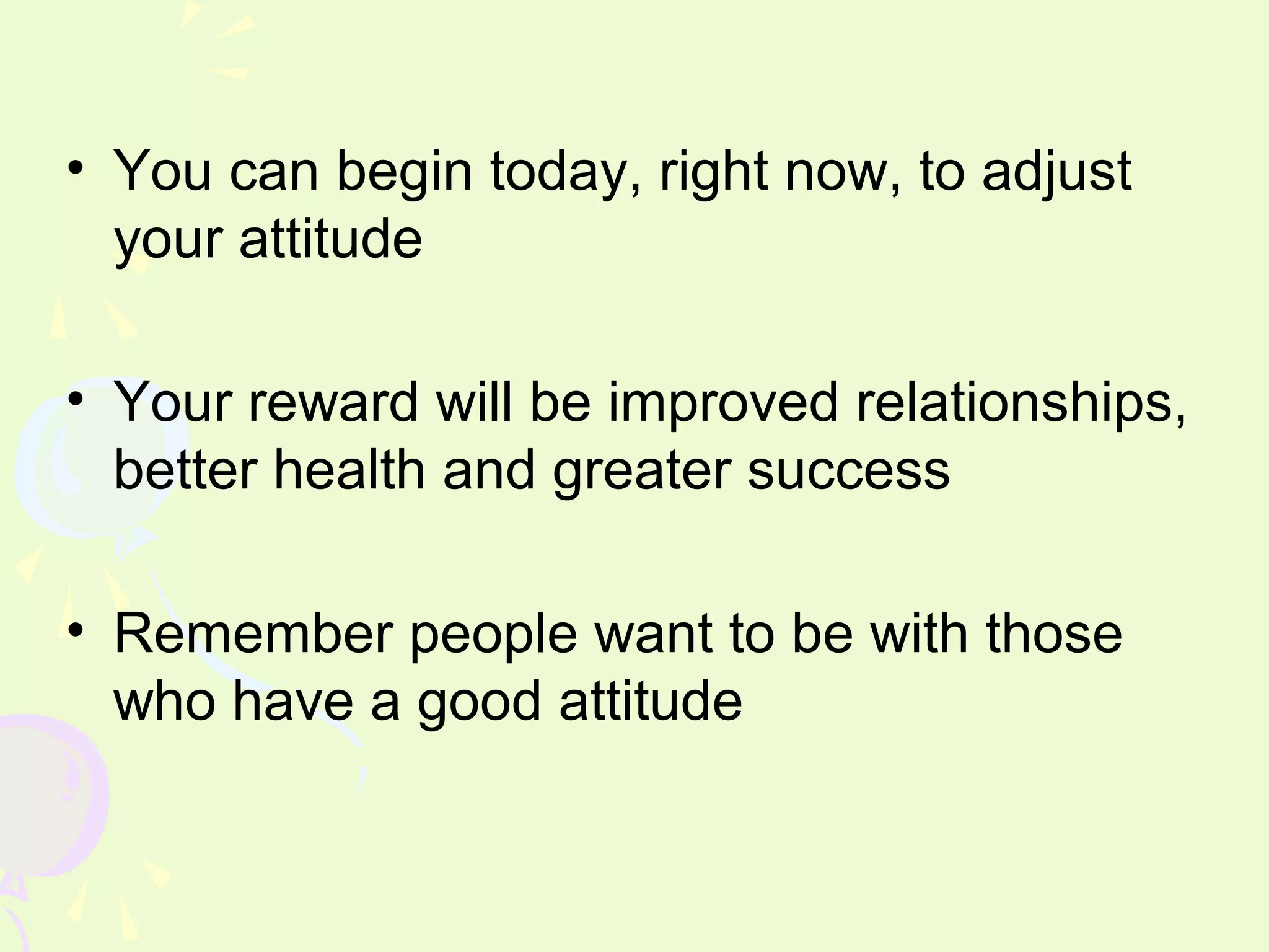 • You can begin today, right now, to adjust
  your attitude

• Your reward will be improved relationships,
  better health and greater success

• Remember people want to be with those
  who have a good attitude
 