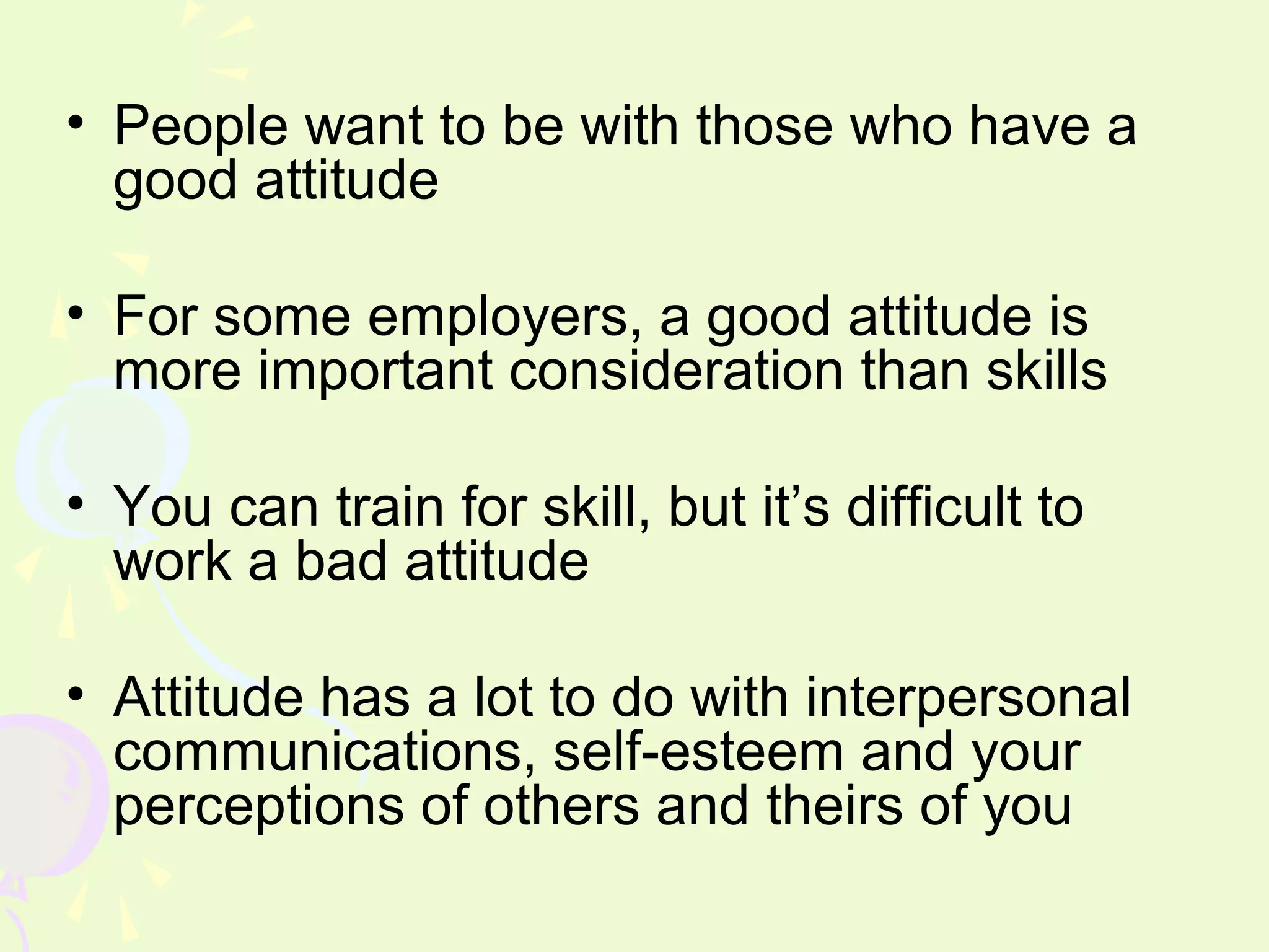 • People want to be with those who have a
  good attitude

• For some employers, a good attitude is
  more important consideration than skills

• You can train for skill, but it’s difficult to
  work a bad attitude

• Attitude has a lot to do with interpersonal
  communications, self-esteem and your
  perceptions of others and theirs of you
 