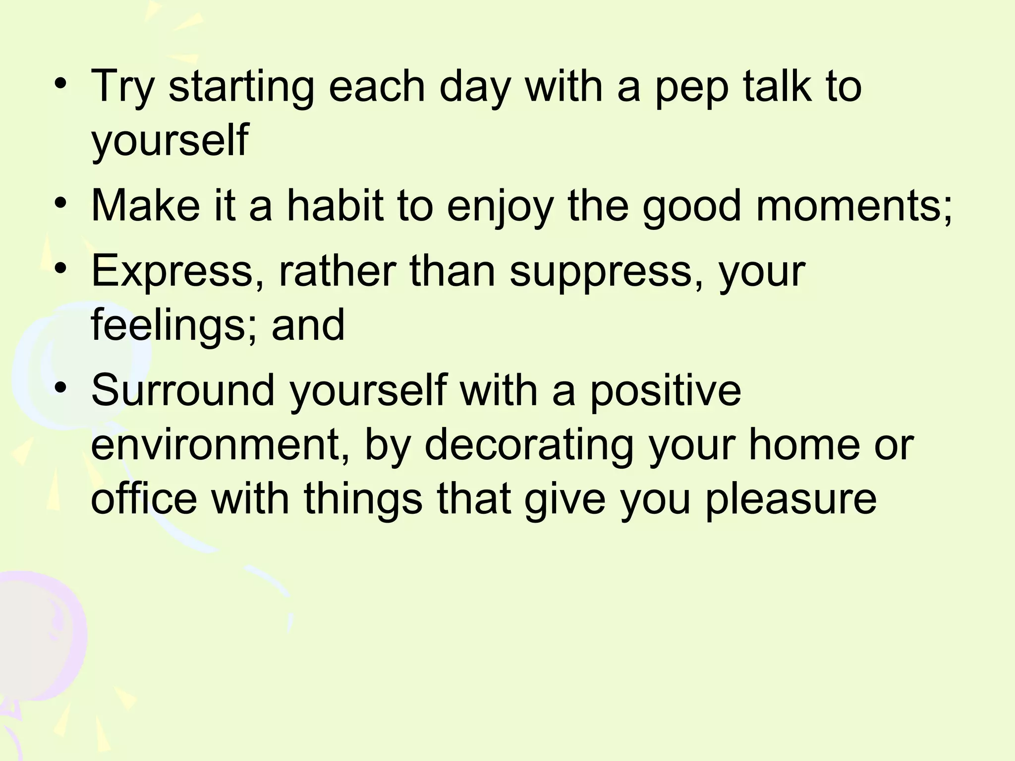 • Try starting each day with a pep talk to
  yourself
• Make it a habit to enjoy the good moments;
• Express, rather than suppress, your
  feelings; and
• Surround yourself with a positive
  environment, by decorating your home or
  office with things that give you pleasure
 