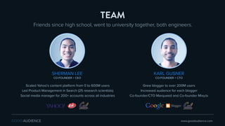 KARL GUSNER
CO-FOUNDER + CTO
Grew blogger to over 200M users
Increased audience for each blogger
Co-founder/CTO Marqueed and Co-founder Mixy.tv
Friends since high school, went to university together, both engineers.
TEAM
SHERMAN LEE
CO-FOUNDER + CEO
Scaled Yahoo’s content platform from 0 to 600M users
Led Product Management in Search (25 research scientists)
Social media manager for 200+ accounts across all industries
www.goodaudience.com
 
