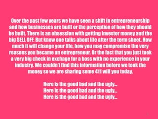 3
Over the past few years we have seen a shift in entrepreneurship
and how businesses are built or the perception of how they should
be built. There is an obsession with getting investor money and the
big SELL OFF. But know one talks about life after the term sheet. How
much it will change your life, how you may compromise the very
reasons you became an entrepreneur. Or the fact that you just took
a very big check in exchange for a boss with no experience in your
industry. We couldnt find this information before we took the
money so we are sharing some 411 will you today.
Here is the good bad and the ugly...
Here is the good bad and the ugly...
Here is the good bad and the ugly...
3
 