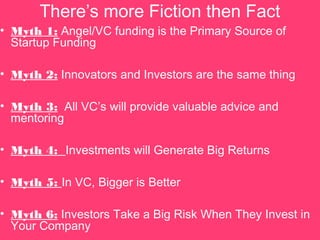 Theres more Fiction then Fact
? Myth 1: Angel/VC funding is the Primary Source of
Startup Funding
? Myth 2: Innovators and Investors are the same thing
? Myth 3: All VCs will provide valuable advice and
mentoring
? Myth 4: Investments will Generate Big Returns
? Myth 5: In VC, Bigger is Better
? Myth 6: Investors Take a Big Risk When They Invest in
Your Company
 