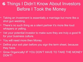 6 Things I Didnt Know About Investors
Before I Took the Money
? Taking an investment is essentially a marriage but more like a
shot gun wedding.
? Theres no such thing as a silent partner its more like loud
whispers or yelling.
? Vet your potential investor to make sure they are truly a good fit
for your business culture.
? You will need more then Money
? Define your exit plan before you sign the term sheet, because
they have.
? Grow Organically! IF YOU DONT HAVE TO TAKE THE MONEY
DONT!
 