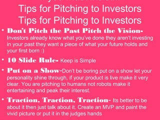 If you must insist...
Tips for Pitching to Investors
Tips for Pitching to Investors
? Dont Pitch the Past Pitch the Vision-
Investors already know what youve done they arent investing
in your past they want a piece of what your future holds and
your first born :)
? 10 ݺߣ Rule- Keep is Simple
? Put on a Show-Dont be boring put on a show let your
personality shine through, if your product is live make it very
clear. You are pitching to humans not robots make it
entertaining and peak their interest.
? Traction, Traction, Traction- Its better to be
about it then just talk about it. Create an MVP and paint the
vivid picture or put it in the judges hands
 