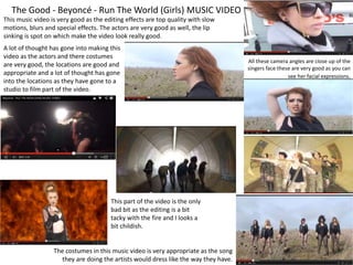 The Good - Beyoncé - Run The World (Girls) MUSIC VIDEO
The costumes in this music video is very appropriate as the song
they are doing the artists would dress like the way they have.
This part of the video is the only
bad bit as the editing is a bit
tacky with the fire and I looks a
bit childish.
All these camera angles are close up of the
singers face these are very good as you can
see her facial expressions.
A lot of thought has gone into making this
video as the actors and there costumes
are very good, the locations are good and
appropriate and a lot of thought has gone
into the locations as they have gone to a
studio to film part of the video.
This music video is very good as the editing effects are top quality with slow
motions, blurs and special effects. The actors are very good as well, the lip
sinking is spot on which make the video look really good.
 