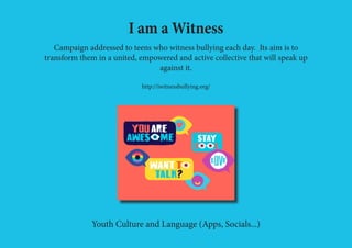 I am a Witness
Campaign addressed to teens who witness bullying each day. Its aim is to
transform them in a united, empowered and active collective that will speak up
against it.
http://iwitnessbullying.org/
Youth Culture and Language (Apps, Socials...)
 