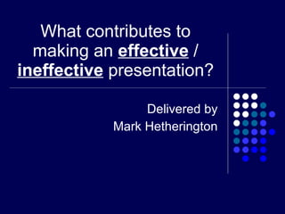 What contributes to making an  effective  /  ineffective  presentation? Delivered by Mark Hetherington 