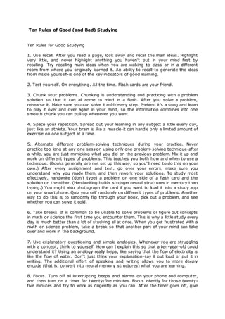 Ten Rules of Good (and Bad) Studying 
Ten Rules for Good Studying 
1. Use recall. After you read a page, look away and recall the main ideas. Highlight 
very little, and never highlight anything you haven't put in your mind first by 
recalling. Try recalling main ideas when you are walking to class or in a different 
room from where you originally learned it. An ability to recall-to generate the ideas 
from inside yourself-is one of the key indicators of good learning. 
2. Test yourself. On everything. All the time. Flash cards are your friend. 
3. Chunk your problems. Chunking is understanding and practicing with a problem 
solution so that it can all come to mind in a flash. After you solve a problem, 
rehearse it. Make sure you can solve it cold-every step. Pretend it's a song and learn 
to play it over and over again in your mind, so the information combines into one 
smooth chunk you can pull up whenever you want. 
4. Space your repetition. Spread out your learning in any subject a little every day, 
just like an athlete. Your brain is like a muscle-it can handle only a limited amount of 
exercise on one subject at a time. 
5. Alternate different problem-solving techniques during your practice. Never 
practice too long at any one session using only one problem-solving technique-after 
a while, you are just mimicking what you did on the previous problem. Mix it up and 
work on different types of problems. This teaches you both how and when to use a 
technique. (Books generally are not set up this way, so you'll need to do this on your 
own.) After every assignment and test, go over your errors, make sure you 
understand why you made them, and then rework your solutions. To study most 
effectively, handwrite (don't type) a problem on one side of a flash card and the 
solution on the other. (Handwriting builds stronger neural structures in memory than 
typing.) You might also photograph the card if you want to load it into a study app 
on your smartphone. Quiz yourself randomly on different types of problems. Another 
way to do this is to randomly flip through your book, pick out a problem, and see 
whether you can solve it cold. 
6. Take breaks. It is common to be unable to solve problems or figure out concepts 
in math or science the first time you encounter them. This is why a little study every 
day is much better than a lot of studying all at once. When you get frustrated with a 
math or science problem, take a break so that another part of your mind can take 
over and work in the background. 
7. Use explanatory questioning and simple analogies. Whenever you are struggling 
with a concept, think to yourself, How can I explain this so that a ten-year-old could 
understand it? Using an analogy really helps, like saying that the flow of electricity is 
like the flow of water. Don't just think your explanation-say it out loud or put it in 
writing. The additional effort of speaking and writing allows you to more deeply 
encode (that is, convert into neural memory structures) what you are learning. 
8. Focus. Turn off all interrupting beeps and alarms on your phone and computer, 
and then turn on a timer for twenty-five minutes. Focus intently for those twenty-five 
minutes and try to work as diligently as you can. After the timer goes off, give 
 