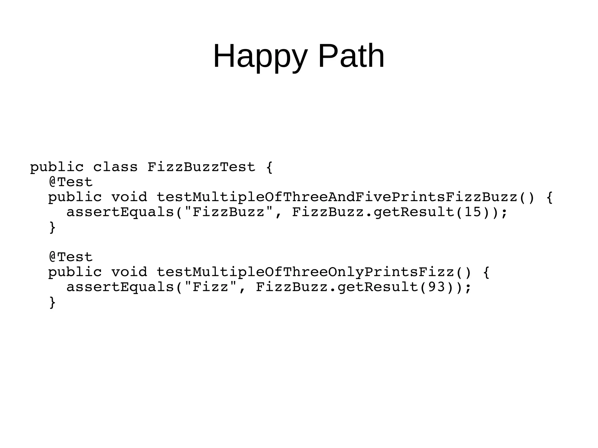 Happy Path
public class FizzBuzzTest {
@Test
public void testMultipleOfThreeAndFivePrintsFizzBuzz() {
assertEquals("FizzBuzz", FizzBuzz.getResult(15));
}
@Test
public void testMultipleOfThreeOnlyPrintsFizz() {
assertEquals("Fizz", FizzBuzz.getResult(93));
}
 