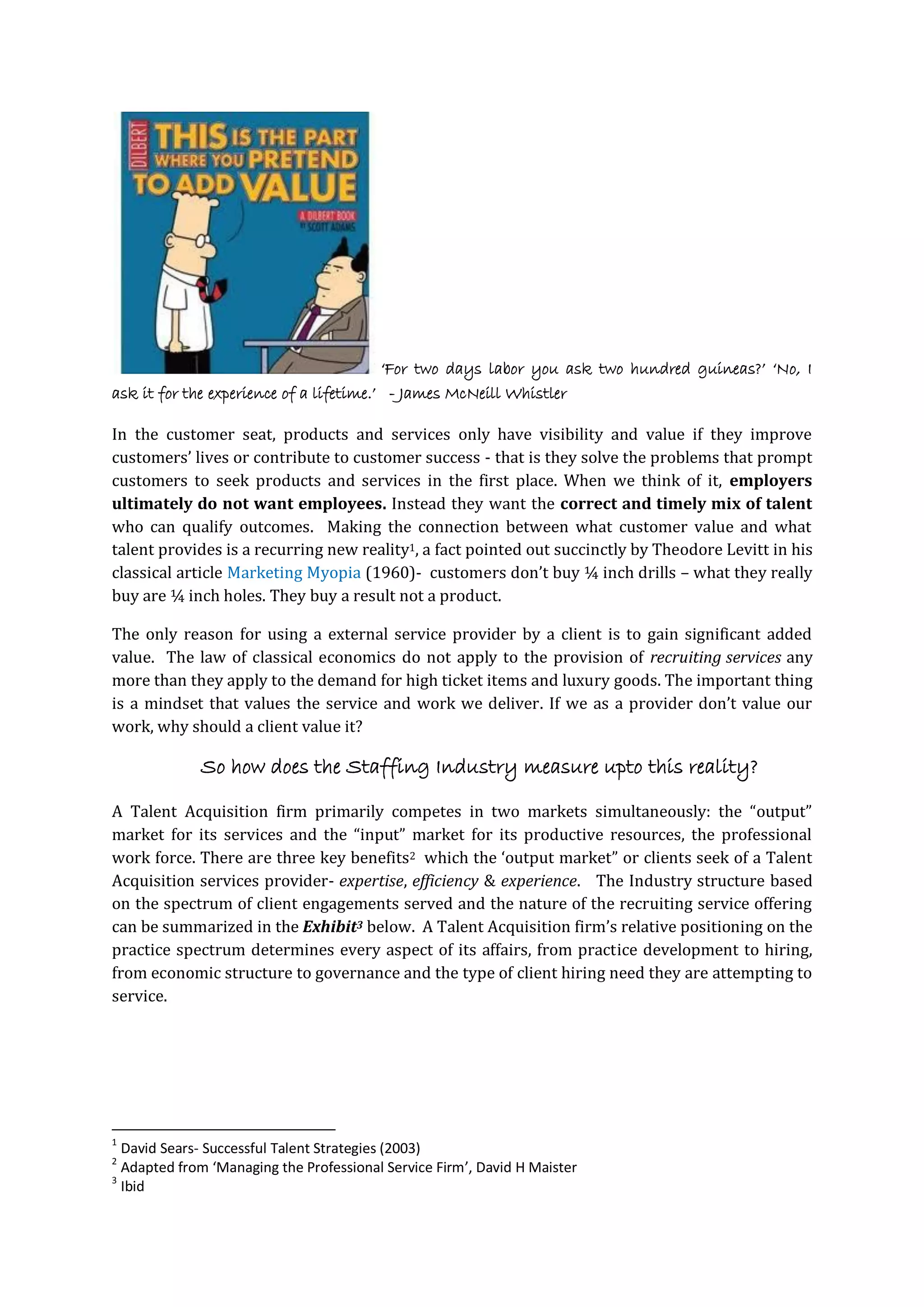 ‘For two days labor you ask two hundred guineas?’ ‘No, I
ask it for the experience of a lifetime.’ - James McNeill Whistler
In the customer seat, products and services only have visibility and value if they improve
customers’ lives or contribute to customer success - that is they solve the problems that prompt
customers to seek products and services in the first place. When we think of it, employers
ultimately do not want employees. Instead they want the correct and timely mix of talent
who can qualify outcomes. Making the connection between what customer value and what
talent provides is a recurring new reality1, a fact pointed out succinctly by Theodore Levitt in his
classical article Marketing Myopia (1960)- customers don’t buy ¼ inch drills – what they really
buy are ¼ inch holes. They buy a result not a product.
The only reason for using a external service provider by a client is to gain significant added
value. The law of classical economics do not apply to the provision of recruiting services any
more than they apply to the demand for high ticket items and luxury goods. The important thing
is a mindset that values the service and work we deliver. If we as a provider don’t value our
work, why should a client value it?
So how does the Staffing Industry measure upto this reality?
A Talent Acquisition firm primarily competes in two markets simultaneously: the “output”
market for its services and the “input” market for its productive resources, the professional
work force. There are three key benefits2 which the ‘output market” or clients seek of a Talent
Acquisition services provider- expertise, efficiency & experience. The Industry structure based
on the spectrum of client engagements served and the nature of the recruiting service offering
can be summarized in the Exhibit3 below. A Talent Acquisition firm’s relative positioning on the
practice spectrum determines every aspect of its affairs, from practice development to hiring,
from economic structure to governance and the type of client hiring need they are attempting to
service.
1
David Sears- Successful Talent Strategies (2003)
2
Adapted from ‘Managing the Professional Service Firm’, David H Maister
3
Ibid
 