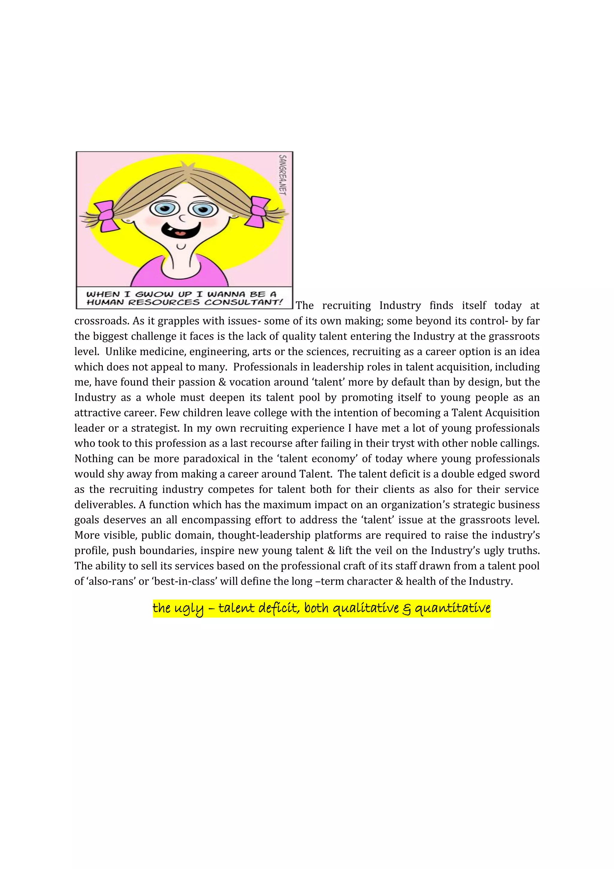 The recruiting Industry finds itself today at
crossroads. As it grapples with issues- some of its own making; some beyond its control- by far
the biggest challenge it faces is the lack of quality talent entering the Industry at the grassroots
level. Unlike medicine, engineering, arts or the sciences, recruiting as a career option is an idea
which does not appeal to many. Professionals in leadership roles in talent acquisition, including
me, have found their passion & vocation around ‘talent’ more by default than by design, but the
Industry as a whole must deepen its talent pool by promoting itself to young people as an
attractive career. Few children leave college with the intention of becoming a Talent Acquisition
leader or a strategist. In my own recruiting experience I have met a lot of young professionals
who took to this profession as a last recourse after failing in their tryst with other noble callings.
Nothing can be more paradoxical in the ‘talent economy’ of today where young professionals
would shy away from making a career around Talent. The talent deficit is a double edged sword
as the recruiting industry competes for talent both for their clients as also for their service
deliverables. A function which has the maximum impact on an organization’s strategic business
goals deserves an all encompassing effort to address the ‘talent’ issue at the grassroots level.
More visible, public domain, thought-leadership platforms are required to raise the industry’s
profile, push boundaries, inspire new young talent & lift the veil on the Industry’s ugly truths.
The ability to sell its services based on the professional craft of its staff drawn from a talent pool
of ‘also-rans’ or ‘best-in-class’ will define the long –term character & health of the Industry.
the ugly – talent deficit, both qualitative & quantitative
 