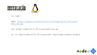 Instalação
cd /opt/
wget http://nodejs.org/dist/v0.8.18/node-v0.8.18-linux-
x64.tar.gz
tar xvzpf node-v0.8.18-linux-x64.tar.gz
ln -s /opt/node-v0.8.18-linux-x64 /opt/node-latest-stable
 