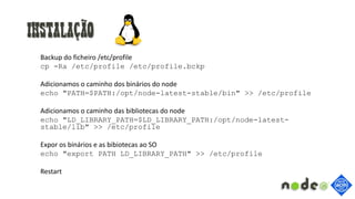 Instalação
Backup do ficheiro /etc/profile
cp -Ra /etc/profile /etc/profile.bckp
Adicionamos o caminho dos binários do node
echo "PATH=$PATH:/opt/node-latest-stable/bin" >> /etc/profile
Adicionamos o caminho das bibliotecas do node
echo "LD_LIBRARY_PATH=$LD_LIBRARY_PATH:/opt/node-latest-
stable/lib" >> /etc/profile
Expor os binários e as bibiotecas ao SO
echo "export PATH LD_LIBRARY_PATH" >> /etc/profile
Restart
 