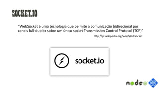 Socket.io
“WebSocket é uma tecnologia que permite a comunicação bidirecional por
canais full-duplex sobre um único socket Transmission Control Protocol (TCP)”
http://pt.wikipedia.org/wiki/WebSocket
 