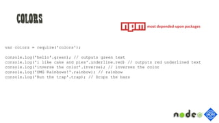 Colors
var colors = require('colors');
console.log('hello'.green); // outputs green text
console.log('i like cake and pies'.underline.red) // outputs red underlined text
console.log('inverse the color'.inverse); // inverses the color
console.log('OMG Rainbows!'.rainbow); // rainbow
console.log('Run the trap'.trap); // Drops the bass
most depended-upon packages
 