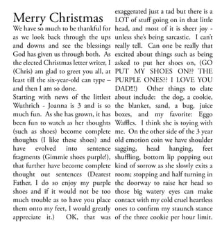 Merry Christmas

We have so much to be thankful for
as we look back through the ups
and downs and see the blessings
God has given us through both. As
the elected Christmas letter writer, I
(Chris) am glad to greet you all, at
least till the six-year-old can type –
and then I am so done.
Starting with news of the littlest
Wuthrich - Joanna is 3 and is so
much fun. As she has grown, it has
been fun to watch as her thoughts
(such as shoes) become complete
thoughts (I like these shoes) and
have evolved into sentence
fragments (Gimmie shoes purple!),
that further have become complete
thought out sentences (Dearest
Father, I do so enjoy my purple
shoes and if it would not be too
much trouble as to have you place
them onto my feet, I would greatly
appreciate it.)
OK, that was

exaggerated just a tad but there is a
LOT of stuff going on in that little
head, and most of it is sheer joy unless she’s being sarcastic. I can’t
really tell. Can one be really that
excited about things such as being
asked to put her shoes on, (GO
PUT MY SHOES ON?? THE
PURPLE ONES?? I LOVE YOU
DAD!!!) Other things to elate
about include: the dog, a cookie,
the blanket, sand, a bug, juice
boxes, and my favorite: Eggo
Waffles. I think she is toying with
me. On the other side of the 3 year
old emotion coin we have shoulder
sagging, head hanging, feet
shuffling, bottom lip popping out
kind of sorrow as she slowly exits a
room; stopping and half turning in
the doorway to raise her head so
those big watery eyes can make
contact with my cold cruel heartless
ones to confirm my staunch stance
of the three cookie per hour limit.

 