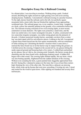 Descriptive Essay On A Railroad Crossing
In a distant plain, I was traveling to nowhere. Walking along a path, I looked
around, absorbing the sights around me eight grazing cows and seven snoring
sleeping hyenas. Suddenly, I encountered a railroad crossing at a peculiar location.
To the right, daisies lined the railroad, and to the left, two perfectly square
mountains both a meter taller than me blocked the sighting of any approaching
westbound train. The railroad gauge was, to my surprise, a meter long. I stopped
at a fresh, yellow line naturally painted on the ground, a few centimeters before the
ties. The railroad crossing consisted of two oval crossing lights, at most twenty
centimeters in mean diameter. The lights were joined by a small stick, and the
stick was nailed onto a two meter rectangular iron pole. A saltire, constructed with
two somewhat irregular rectangles, was rather strong glued onto the pinnacle of
the pole. A broken motorized wooden barrier, seemingly cut down from a rotten
log, was duck taped with five red reflective pieces. Looking to the left, I recognized
a quaint fence board forced into the first square mountainside, with ten centimeters
of white sticking out. Calculating the barrier s location when it came down, I
realized the fence board was to let the barrier stop its impact hitting the ground. As
I strolled across the crossing, I tripped on the second rail tie, my glasses hitting the
sandy unpaved ground and bouncing back a few meters. I walked back and picked
up my glasses, but as I did so, the crossing acted. Instantly, the barrier swung down,
slamming onto the fence board with a deafening clonking sound. A hidden bell
began with a dink sound. The crossing lights flashed rapidly, like my heart, which
was also beating speedily, frightened from the sudden initiation of the crossing.
Without even sounding the horn, a green painted train sluggishly approached from
the left. Seeing this, I planned to jump over the train, but it was at least three meters
high, blocking the view of the other side. The train blew a delayed, ear piercing
horn, which woke up the hyenas that were now screeching. Covering my ears, I stood
and waited for the world to quiet down. After sighting two hundred and seventy three
red boxcars,
 