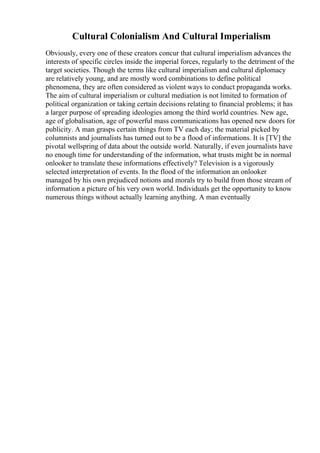 Cultural Colonialism And Cultural Imperialism
Obviously, every one of these creators concur that cultural imperialism advances the
interests of specific circles inside the imperial forces, regularly to the detriment of the
target societies. Though the terms like cultural imperialism and cultural diplomacy
are relatively young, and are mostly word combinations to define political
phenomena, they are often considered as violent ways to conduct propaganda works.
The aim of cultural imperialism or cultural mediation is not limited to formation of
political organization or taking certain decisions relating to financial problems; it has
a larger purpose of spreading ideologies among the third world countries. New age,
age of globalisation, age of powerful mass communications has opened new doors for
publicity. A man grasps certain things from TV each day; the material picked by
columnists and journalists has turned out to be a flood of informations. It is [TV] the
pivotal wellspring of data about the outside world. Naturally, if even journalists have
no enough time for understanding of the information, what trusts might be in normal
onlooker to translate these informations effectively? Television is a vigorously
selected interpretation of events. In the flood of the information an onlooker
managed by his own prejudiced notions and morals try to build from those stream of
information a picture of his very own world. Individuals get the opportunity to know
numerous things without actually learning anything. A man eventually
 