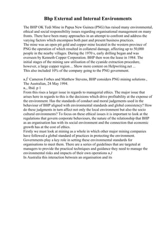 Bhp External and Internal Environments
The BHP OK Tedi Mine in Papua New Guinea (PNG) has raised many environmental,
ethical and social responsibility issues regarding organisational management on many
fronts. There have been many approaches in an attempt to confront and address the
varying factors which encompass both past and present business practices.
The mine was an open pit gold and copper mine located in the western province of
PNG the operation of which resulted in collateral damage, affecting up to 50,000
people in the nearby villages. During the 1970 s, early drilling began and was
overseen by Kenneth Copper Corporation. BHP then won the lease in 1984. The
initial stages of the mining saw utilisation of the cyanide extraction procedure,
however, a large copper region ... Show more content on Helpwriting.net ...
This also included 10% of the company going to the PNG government.
в‚Ѓ Cameron Forbes and Matthew Stevens, BHP considers PNG mining solutions ,
The Australian, 24 May 1994.
в‚‚ Ibid. p 1
From this rises a larger issue in regards to managerial ethics. The major issue that
arises here in regards to this is the decisions which drive profitability at the expense of
the environment. Has the standards of conduct and moral judgements used in the
behaviour of BHP aligned with environmental standards and global consistency? How
do these judgments in turn affect not only the local environment but also the socio
cultural environments? To focus on these ethical issues it is important to look at the
regulations that govern corporate behaviours, the nature of the relationship that BHP
as an organisation has with its social environment and the connection that economic
growth has at the cost of ethics.
Firstly we must look at mining as a whole in which other major mining companies
have followed a global standard of practices in protecting the environment.
Governments play a key role in setting these environmental standards for
organisations to meet them. There are a series of guidelines that are targeted at
managers to provide the practical techniques and guidance they need to manage the
environmental risks and impacts of their own operations в‚ѓ
In Australia this interaction between an organisation and its
 