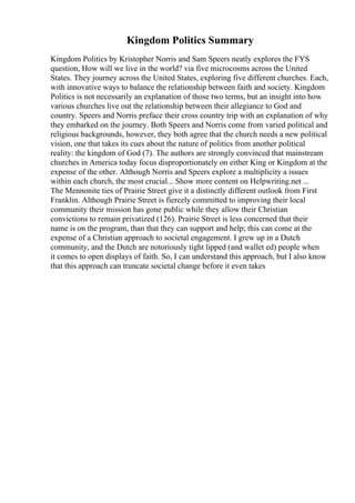 Kingdom Politics Summary
Kingdom Politics by Kristopher Norris and Sam Speers neatly explores the FYS
question, How will we live in the world? via five microcosms across the United
States. They journey across the United States, exploring five different churches. Each,
with innovative ways to balance the relationship between faith and society. Kingdom
Politics is not necessarily an explanation of those two terms, but an insight into how
various churches live out the relationship between their allegiance to God and
country. Speers and Norris preface their cross country trip with an explanation of why
they embarked on the journey. Both Speers and Norris come from varied political and
religious backgrounds, however, they both agree that the church needs a new political
vision, one that takes its cues about the nature of politics from another political
reality: the kingdom of God (7). The authors are strongly convinced that mainstream
churches in America today focus disproportionately on either King or Kingdom at the
expense of the other. Although Norris and Speers explore a multiplicity a issues
within each church, the most crucial... Show more content on Helpwriting.net ...
The Mennonite ties of Prairie Street give it a distinctly different outlook from First
Franklin. Although Prairie Street is fiercely committed to improving their local
community their mission has gone public while they allow their Christian
convictions to remain privatized (126). Prairie Street is less concerned that their
name is on the program, than that they can support and help; this can come at the
expense of a Christian approach to societal engagement. I grew up in a Dutch
community, and the Dutch are notoriously tight lipped (and wallet ed) people when
it comes to open displays of faith. So, I can understand this approach, but I also know
that this approach can truncate societal change before it even takes
 