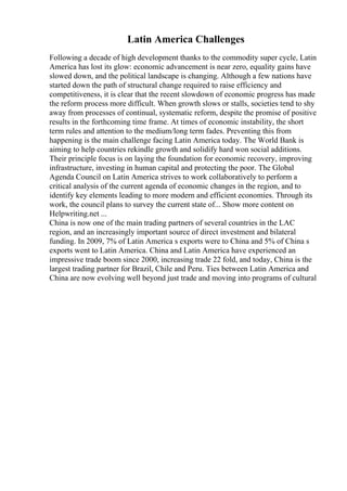 Latin America Challenges
Following a decade of high development thanks to the commodity super cycle, Latin
America has lost its glow: economic advancement is near zero, equality gains have
slowed down, and the political landscape is changing. Although a few nations have
started down the path of structural change required to raise efficiency and
competitiveness, it is clear that the recent slowdown of economic progress has made
the reform process more difficult. When growth slows or stalls, societies tend to shy
away from processes of continual, systematic reform, despite the promise of positive
results in the forthcoming time frame. At times of economic instability, the short
term rules and attention to the medium/long term fades. Preventing this from
happening is the main challenge facing Latin America today. The World Bank is
aiming to help countries rekindle growth and solidify hard won social additions.
Their principle focus is on laying the foundation for economic recovery, improving
infrastructure, investing in human capital and protecting the poor. The Global
Agenda Council on Latin America strives to work collaboratively to perform a
critical analysis of the current agenda of economic changes in the region, and to
identify key elements leading to more modern and efficient economies. Through its
work, the council plans to survey the current state of... Show more content on
Helpwriting.net ...
China is now one of the main trading partners of several countries in the LAC
region, and an increasingly important source of direct investment and bilateral
funding. In 2009, 7% of Latin America s exports were to China and 5% of China s
exports went to Latin America. China and Latin America have experienced an
impressive trade boom since 2000, increasing trade 22 fold, and today, China is the
largest trading partner for Brazil, Chile and Peru. Ties between Latin America and
China are now evolving well beyond just trade and moving into programs of cultural
 
