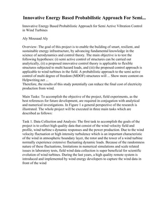 Innovative Energy Based Probabilistic Approach For Semi...
Innovative Energy Based Probabilistic Approach for Semi Active Vibration Control
in Wind Turbines
Aly Mousaad Aly
Overview: The goal of this project is to enable the building of smart, resilient, and
sustainable energy infrastructure, by advancing fundamental knowledge in the
science of aerodynamics and control theory. The main objective is to test the
following hypotheses: (i) semi active control of structures can be carried out
analytically, (ii) a proposed innovative control theory is applicable to flexible
structures subjected to multi hazard loads, and (iii) the proposed control approach is
applicable to wind turbines in the field. A probabilistic approach to the semi active
control of multi degree of freedom (MDOF) structures will ... Show more content on
Helpwriting.net ...
Therefore, the results of this study potentially can reduce the final cost of electricity
production from wind.
Main Tasks: To accomplish the objective of the project, field experiments, as the
best references for future development, are required in conjugation with analytical
and numerical investigations. In Figure 1 a general perspective of the research is
illustrated. The whole project will be executed in three main tasks which are
described as follows:
Task 1. Data Collection and Analysis: The first task to accomplish the goals of the
project is to collect high quality data that consist of the wind velocity field and
profile, wind turbine s dynamic responses and the power production. Due to the wind
velocity fluctuation or high intensity turbulence which is an important characteristic
of the wind in atmospheric boundary layer, the rotor and the tower of a wind turbine
normally experience extensive fluctuating dynamic loads. Because of the randomness
nature of these fluctuations, limitations in numerical simulations and scale related
issues in laboratory tests, field wind data collection is super beneficial for scientific
evolution of wind turbines. During the last years, a high quality remote system is
introduced and implemented by wind energy developers to capture the wind data in
front of the wind
 