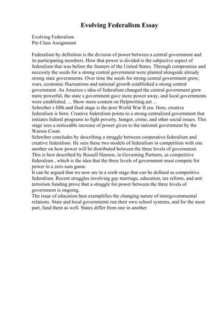 Evolving Federalism Essay
Evolving Federalism
Pre Class Assignment
Federalism by definition is the division of power between a central government and
its participating members. How that power is divided is the subjective aspect of
federalism that was before the framers of the United States. Through compromise and
necessity the seeds for a strong central government were planted alongside already
strong state governments. Over time the seeds for strong central government grew;
wars, economic fluctuations and national growth established a strong central
government. As America s idea of federalism changed the central government grew
more powerful, the state s government gave more power away, and local governments
were established. ... Show more content on Helpwriting.net ...
Schreiber s fifth and final stage is the post World War II era. Here, creative
federalism is born. Creative federalism points to a strong centralized government that
initiates federal programs to fight poverty, hunger, crime, and other social issues. This
stage sees a noticeable increase of power given to the national government by the
Warren Court.
Schreiber concludes by describing a struggle between cooperative federalism and
creative federalism. He sees these two models of federalism in competition with one
another on how power will be distributed between the three levels of government.
This is best described by Russell Hanson, in Governing Partners, as competitive
federalism , which is the idea that the three levels of government must compete for
power in a zero sum game.
It can be argued that we now are in a sixth stage that can be defined as competitive
federalism. Recent struggles involving gay marriage, education, tax reform, and anti
terrorism funding prove that a struggle for power between the three levels of
government is ongoing.
The issue of education best exemplifies the changing nature of intergovernmental
relations. State and local governments run their own school systems, and for the most
part, fund them as well. States differ from one in another
 