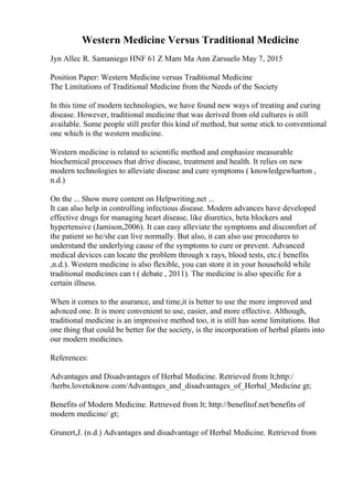 Western Medicine Versus Traditional Medicine
Jyn Allec R. Samaniego HNF 61 Z Mam Ma Ann Zarsuelo May 7, 2015
Position Paper: Western Medicine versus Traditional Medicine
The Limitations of Traditional Medicine from the Needs of the Society
In this time of modern technologies, we have found new ways of treating and curing
disease. However, traditional medicine that was derived from old cultures is still
available. Some people still prefer this kind of method, but some stick to conventional
one which is the western medicine.
Western medicine is related to scientific method and emphasize measurable
biochemical processes that drive disease, treatment and health. It relies on new
modern technologies to alleviate disease and cure symptoms ( knowledgewharton ,
n.d.)
On the ... Show more content on Helpwriting.net ...
It can also help in controlling infectious disease. Modern advances have developed
effective drugs for managing heart disease, like diuretics, beta blockers and
hypertensive (Jamison,2006). It can easy alleviate the symptoms and discomfort of
the patient so he/she can live normally. But also, it can also use procedures to
understand the underlying cause of the symptoms to cure or prevent. Advanced
medical devices can locate the problem through x rays, blood tests, etc.( benefits
,n.d.). Western medicine is also flexible, you can store it in your household while
traditional medicines can t ( debate , 2011). The medicine is also specific for a
certain illness.
When it comes to the asurance, and time,it is better to use the more improved and
advnced one. It is more convenient to use, easier, and more effective. Although,
traditional medicine is an impressive method too, it is still has some limitations. But
one thing that could be better for the society, is the incorporation of herbal plants into
our modern medicines.
References:
Advantages and Disadvantages of Herbal Medicine. Retrieved from lt;http:/
/herbs.lovetoknow.com/Advantages_and_disadvantages_of_Herbal_Medicine gt;
Benefits of Modern Medicine. Retrieved from lt; http://benefitof.net/benefits of
modern medicine/ gt;
Grunert,J. (n.d.) Advantages and disadvantage of Herbal Medicine. Retrieved from
 