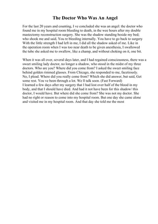 The Doctor Who Was An Angel
For the last 20 years and counting, I ve concluded she was an angel: the doctor who
found me in my hospital room bleeding to death, in the wee hours after my double
mastectomy reconstruction surgery. She was the shadow standing beside my bed;
who shook me and said, You re bleeding internally. You have to go back to surgery
.
With the little strength I had left in me, I did all the shadow asked of me. Like in
the operation room when I was too near death to be given anesthesia, I swallowed
the tube she asked me to swallow, like a champ, and without choking on it, one bit.
When it was all over, several days later, and I had regained consciousness, there was a
sweet smiling lady doctor, no longer a shadow, who stood in the midst of my three
doctors. Who are you? Where did you come from? I asked the sweet smiling face
behind golden rimmed glasses. From Chicago, she responded to me, facetiously.
No, I plead. Where did you really come from? Which she did answer, but said, Get
some rest. You ve been through a lot. We ll talk soon. (Fast Forward)
I learned a few days after my surgery that I had lost over half of the blood in my
body, and that I should have died. And had it not have been for this shadow/ this
doctor, I would have. But where did she come from? She was not my doctor. She
had no right or reason to come into my hospital room. But one day she came alone
and visited me in my hospital room. And that day she told me the most
 