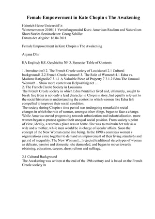 Female Empowerment in Kate Chopin s The Awakening
Heinrich Heine UniversitГ¤t
Wintersemester 2010/11 Vertiefungsmodul Kurs: American Realism and Naturalism
Short Stories Seminarleiter: Georg Schiller
Datum der Abgabe: 16.04.2011
Female Empowerment in Kate Chopin s The Awakening
Anjana Dhir
BA Englisch KF, Geschichte NF 3. Semester Table of Contents
1. Introduction3 2. The French Creole society of Louisiana4 2.1 Cultural
background4 2.2 French Creole women5 3. The Role of Women6 4.1 Edna vs.
Madame Ratignolle7 3.1.1 A Valuable Piece of Property 7 3.1.2 Edna The Unusual
Woman9 ... Show more content on Helpwriting.net ...
2. The French Creole Society in Louisiana
The French Creole society in which Edna Pontellier lived and, ultimately, sought to
break free from is not only a lead character in Chopin s story, but equally relevant to
the social historian in understanding the context in which women like Edna felt
compelled to improve their social condition.
The society during Chopin s time period was undergoing remarkable social
changes in which the role of women, amongst other things, began to face a change.
While America started progressing towards urbanization and industrialization, more
women began to protest against their unequal social position. From society s point
of view, ideally, a woman s place was at home. She was to maintain her role as a
wife and a mother, while men would be in charge of secular affairs. Soon the
concept of the New Woman came into being. In the 1890 s countless women s
organizations came together to demand an improvement of their living standards and
get rid of inequality. The New Woman [...] rejected traditional stereotypes of woman
as delicate, passive and domestic; she demanded, and began to move towards
obtaining, education, careers, dress reform and suffrage.
2.1 Cultural Background
The Awakening was written at the end of the 19th century and is based on the French
Creole society in
 