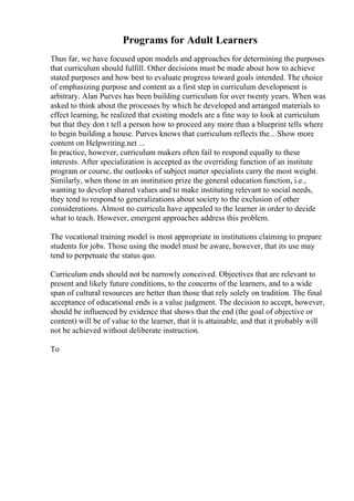 Programs for Adult Learners
Thus far, we have focused upon models and approaches for determining the purposes
that curriculum should fulfill. Other decisions must be made about how to achieve
stated purposes and how best to evaluate progress toward goals intended. The choice
of emphasizing purpose and content as a first step in curriculum development is
arbitrary. Alan Purves has been building curriculum for over twenty years. When was
asked to think about the processes by which he developed and arranged materials to
effect learning, he realized that existing models are a fine way to look at curriculum
but that they don t tell a person how to proceed any more than a blueprint tells where
to begin building a house. Purves knows that curriculum reflects the... Show more
content on Helpwriting.net ...
In practice, however, curriculum makers often fail to respond equally to these
interests. After specialization is accepted as the overriding function of an institute
program or course, the outlooks of subject matter specialists carry the most weight.
Similarly, when those in an institution prize the general education function, i.e.,
wanting to develop shared values and to make instituting relevant to social needs,
they tend to respond to generalizations about society to the exclusion of other
considerations. Almost no curricula have appealed to the learner in order to decide
what to teach. However, emergent approaches address this problem.
The vocational training model is most appropriate in institutions claiming to prepare
students for jobs. Those using the model must be aware, however, that its use may
tend to perpetuate the status quo.
Curriculum ends should not be narrowly conceived. Objectives that are relevant to
present and likely future conditions, to the concerns of the learners, and to a wide
span of cultural resources are better than those that rely solely on tradition. The final
acceptance of educational ends is a value judgment. The decision to accept, however,
should be influenced by evidence that shows that the end (the goal of objective or
content) will be of value to the learner, that it is attainable, and that it probably will
not be achieved without deliberate instruction.
To
 