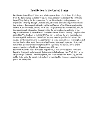 Prohibition in the United States
Prohibition in the United States was a built up reaction to alcohol and illicit drugs
from the Temperance and other religious organizations beginning in the 1840s and
intensifying during the Reconstruction Period. By using increasing pressure on
legislators, lobbying through Churches and, of course, embarrassing public officials
into a stance, these organizations forced the ratification of the 18th Amendment to
the U.S. Constitution in January 1919. This law prohibited the manufacture, sale, or
transportation of intoxicating liquors within, the importation thereof into, or the
exportation thereof from the United States(ProhibitionWins in Senate). Congress also
passed the Volstead Act in October 1919, a way to enforce the law. Ironically, this
became a public debate and conundrum because most large cities had neither the
interest nor the manpower to enforce the law. In some areas, alcohol consumption did
decline, but in urban areas there was a backlash of increased organized crime, and
rather than government receiving taxes from legitimate businesses, it was crime
monopolies that profited from this cash crop. (Blocker).
Fiorello LaGuardia was a New Deal Republican, a man who supported President
Franklin Roosevelt and who used that support to help change New York City, to cut
off patronage from the Tammany system, and to revitalize New York City, restore
public faith, unify the transit system, built low cost public housing, playgrounds and
parks; put money into
 
