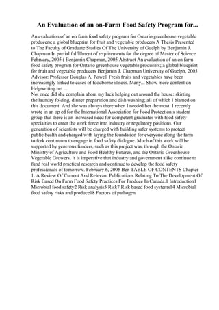 An Evaluation of an on-Farm Food Safety Program for...
An evaluation of an on farm food safety program for Ontario greenhouse vegetable
producers; a global blueprint for fruit and vegetable producers A Thesis Presented
to The Faculty of Graduate Studies Of The University of Guelph by Benjamin J.
Chapman In partial fulfillment of requirements for the degree of Master of Science
February, 2005 ( Benjamin Chapman, 2005 Abstract An evaluation of an on farm
food safety program for Ontario greenhouse vegetable producers; a global blueprint
for fruit and vegetable producers Benjamin J. Chapman University of Guelph, 2005
Advisor: Professor Douglas A. Powell Fresh fruits and vegetables have been
increasingly linked to cases of foodborne illness. Many... Show more content on
Helpwriting.net ...
Not once did she complain about my lack helping out around the house: skirting
the laundry folding, dinner preparation and dish washing; all of which I blamed on
this document. And she was always there when I needed her the most. I recently
wrote in an op ed for the International Association for Food Protection s student
group that there is an increased need for competent graduates with food safety
specialties to enter the work force into industry or regulatory positions. Our
generation of scientists will be charged with building safer systems to protect
public health and charged with laying the foundation for everyone along the farm
to fork continuum to engage in food safety dialogue. Much of this work will be
supported by generous funders, such as this project was, through the Ontario
Ministry of Agriculture and Food Healthy Futures, and the Ontario Greenhouse
Vegetable Growers. It is imperative that industry and government alike continue to
fund real world practical research and continue to develop the food safety
professionals of tomorrow. February 6, 2005 Ben TABLE OF CONTENTS Chapter
1. A Review Of Current And Relevant Publications Relating To The Development Of
Risk Based On Farm Food Safety Practices For Produce In Canada.1 Introduction1
Microbial food safety2 Risk analysis5 Risk7 Risk based food systems14 Microbial
food safety risks and produce18 Factors of pathogen
 