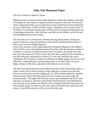 Film Noir Research Paper
Film Noir s Effect on Modern Cinema
High heels click on wet pavement, shady detectives stand in the shadows, shots ring
out through the cold, dark city night just another moment in film noir. These seedy,
almost underground films are considered to be some of the best and most influential
pictures in the history of Hollywood by anyone s standards, most certainly some of
the darkest. Even though the glory days of film noir have long passed and given way
to big budget productions, their influence and effect on the industry can be felt and
seen throughout the movies of today.
The term film noir is a French term literally meaning, black cinema. During the
second world war occupying Germans would control what pictures the people of ...
Show more content on Helpwriting.net ...
Such as the character of Sam Spade (played by Humphrey Bogart) in The Maltese
Falcon (1941), who is himself being pursued by police after the mysterious death of
his partner. In pursuit of a gold encrusted statue of a falcon, the woman who asks
him to go after turns out to be his enemy the entire time, using her fierce sexuality to
lure him along and manipulate his actions [3]. In the end, instead of the classic
?getting the girl? scenario so common in Hollywood, Spade simply turns her over the
authorities, condemning her to prison and possibly even death. There are rarely
happy endings in film noirs, especially with characters such as these.
The other most noted character to be birthed from noir is that of the femme fatale, or
spider woman. She is often extremely sexual, and tries to control men (often the
private eye/anti hero) to do their bidding [2]. In 1944?s Double Indemnity, Barbara
Stanwyck plays Phyllis Dietrichson the wife of a wealthy man with a hefty life
insurance policy. Throughout the film she coerces and manipulates the film?s main
character, an insurance salesman named Walter Neff (played by Fred MacMurray)
into carrying out the murder and disposal of her husband to gain the money from his
life insurance policy [3]. However, she only wants to kill him in the end to have the
money to herself?but alas this is film noir and the film ends
 
