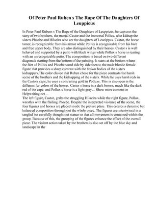 Of Peter Paul Ruben s The Rape Of The Daughters Of
Leuppicus
In Peter Paul Rubens s The Rape of the Daughters of Leuppicus, he captures the
story of two brothers, the mortal Castor and the immortal Pollux, who kidnap the
sisters Phoebe and Hilaeira who are the daughters of Leucippus. Castor, the horse
tamer, is recognizable from his armor while Pollux is recognizable from his bare
and free upper body. They are also distinguished by their horses. Castor s is well
behaved and supported by a putto with black wings while Pollux s horse is rearing
with an unrecognizable putto. The composition is based on two different
diagonals starting from the bottom of the painting. It starts at the bottom where
the feet of Pollux and Phoebe stand side by side then to the nude blonde female
figure that provides a sharp contrast with the brown bodies of the sisters
kidnappers.The color choice that Ruben chose for the piece contrasts the harsh
scene of the brothers and the kidnapping of the sisters. While he uses harsh reds in
the Castors cape, he uses a contrasting gold in Polluxs. This is also seen in the
different fur colors of the horses. Castor s horse is a dark brown, much like the dark
red of the cape, and Pollux s horse is a light gray.... Show more content on
Helpwriting.net ...
The left figure, Castor, grabs the struggling Hilaeira while the right figure, Pollux,
wrestles with the flailing Phoebe. Despite the interpreted violence of the scene, the
four figures and horses are placed inside the picture plane. This creates a dynamic but
balanced composition through out the whole piece. The figures are intertwined in a
tangled but carefully thought out stance so that all movement is contained within the
group. Because of this, the grouping of the figures enhance the effect of the overall
piece. The violent action taken by the brothers is also set off by the blue sky and
landscape in the
 
