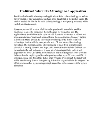Traditional Solar Cells Advantage And Applications
Traditional solar cells advantage and applications Solar cells technology, as a clean
power source of new generation, has been great developed in the past 35 years. The
market needed for this for the solar cells technology is also greatly increased while
module cost is decreased.
However, around 80 percent of all the solar panels sold around the world is
traditional solar cells, because of their efficiency for residential use. The
applications for traditional solar cells are still dominant in the area. And here are
some main types of traditional solar cells and their applications. Monocrystalline
silicon cells Mono crystalline silicon cell technology is the oldest solar cell
technology, but it s still the most popular and efficient solar cell technology
nowadays. The monocrystalline silicon module is made from a single silicon
crystal; it is usually complex and huge. And its color is usually blue or black. As
the earliest solar cell technology, it has a lot of advantages that s make it still
popular in the area. One of the most important one is its longevity, some websites
indicate that the single crystalline solar panels can last up to 50 years, until 2015,
some panels are still doing their duties after 40 years. Even though the panel will
suffer an efficiency drop as time goes by, it is still a very reliable in the long run. Its
efficiency is another big advantage; single crystalline cells can convert the highest
amount of
 