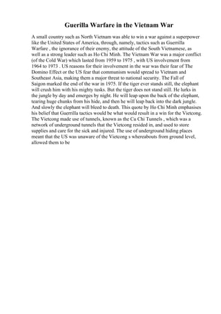 Guerilla Warfare in the Vietnam War
A small country such as North Vietnam was able to win a war against a superpower
like the United States of America, through, namely, tactics such as Guerrilla
Warfare , the ignorance of their enemy, the attitude of the South Vietnamese, as
well as a strong leader such as Ho Chi Minh. The Vietnam War was a major conflict
(of the Cold War) which lasted from 1959 to 1975 , with US involvement from
1964 to 1973 . US reasons for their involvement in the war was their fear of The
Domino Effect or the US fear that communism would spread to Vietnam and
Southeast Asia, making them a major threat to national security. The Fall of
Saigon marked the end of the war in 1975. If the tiger ever stands still, the elephant
will crush him with his mighty tusks. But the tiger does not stand still. He lurks in
the jungle by day and emerges by night. He will leap upon the back of the elephant,
tearing huge chunks from his hide, and then he will leap back into the dark jungle.
And slowly the elephant will bleed to death. This quote by Ho Chi Minh emphasises
his belief that Guerrilla tactics would be what would result in a win for the Vietcong.
The Vietcong made use of tunnels, known as the Cu Chi Tunnels , which was a
network of underground tunnels that the Vietcong resided in, and used to store
supplies and care for the sick and injured. The use of underground hiding places
meant that the US was unaware of the Vietcong s whereabouts from ground level,
allowed them to be
 