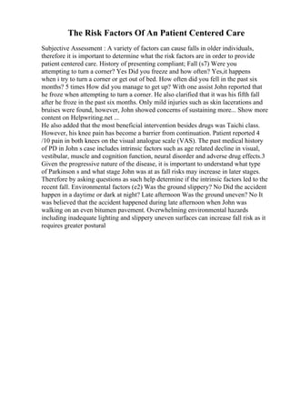 The Risk Factors Of An Patient Centered Care
Subjective Assessment : A variety of factors can cause falls in older individuals,
therefore it is important to determine what the risk factors are in order to provide
patient centered care. History of presenting compliant; Fall (s7) Were you
attempting to turn a corner? Yes Did you freeze and how often? Yes,it happens
when i try to turn a corner or get out of bed. How often did you fell in the past six
months? 5 times How did you manage to get up? With one assist John reported that
he froze when attempting to turn a corner. He also clarified that it was his fifth fall
after he froze in the past six months. Only mild injuries such as skin lacerations and
bruises were found, however, John showed concerns of sustaining more... Show more
content on Helpwriting.net ...
He also added that the most beneficial intervention besides drugs was Taichi class.
However, his knee pain has become a barrier from continuation. Patient reported 4
/10 pain in both knees on the visual analogue scale (VAS). The past medical history
of PD in John s case includes intrinsic factors such as age related decline in visual,
vestibular, muscle and cognition function, neural disorder and adverse drug effects.3
Given the progressive nature of the disease, it is important to understand what type
of Parkinson s and what stage John was at as fall risks may increase in later stages.
Therefore by asking questions as such help determine if the intrinsic factors led to the
recent fall. Environmental factors (e2) Was the ground slippery? No Did the accident
happen in a daytime or dark at night? Late afternoon Was the ground uneven? No It
was believed that the accident happened during late afternoon when John was
walking on an even bitumen pavement. Overwhelming environmental hazards
including inadequate lighting and slippery uneven surfaces can increase fall risk as it
requires greater postural
 