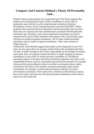 Compare And Contrast Holland s Theory Of Personality
And...
Holland s theory of personality and occupational types This theory suggests that
people can be characterised in terms of their resemblance to each of the six
personality types referred to as the modal personal orientations: Realistic,
Investigative, Artistic, Social, Enterprising and Conventional (RIASEC). When
people see the connection between themselves and the personality type, the more
likely they are to possess the traits and behaviours associated with that particular
personality type. Similarly, career and occupational environments can also be
characterised in terms of their similarities and support of the six personality types
referred to as modal occupation orientations. The six basic modal personality
orientations and six modal occupation orientations... Show more content on
Helpwriting.net ...
Furthermore, while Holland suggests that people can be categorised as one of six
types, he also argues that a six category scheme built on the assumption that there
are only six kinds of people in the world is unacceptable on the strength of common
sense alone. But a six category scheme that allows a simple ordering of a person s
resemblance to each of the six models provides a possibility of 720 different
personality patterns. Four basic theoretical constructs Congruence: this refers to the
compatibility between a person s personality type and the environment. For example,
when an artistic person (dancer) works in an artistic environment (dance studio).
Consistency: this refers to the similarity among the personality types and the
environment. For example, a realistic person (caterer) working in an artistic
environment (a restaurant). There tends to be a similarity in these because caterers
have to be creative and come up with interesting food combination on the menu to
attract new and sustain old
 