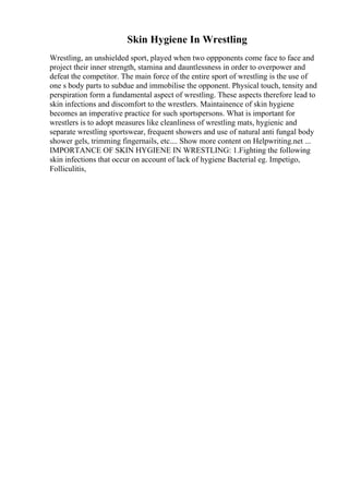 Skin Hygiene In Wrestling
Wrestling, an unshielded sport, played when two oppponents come face to face and
project their inner strength, stamina and dauntlessness in order to overpower and
defeat the competitor. The main force of the entire sport of wrestling is the use of
one s body parts to subdue and immobilise the opponent. Physical touch, tensity and
perspiration form a fundamental aspect of wrestling. These aspects therefore lead to
skin infections and discomfort to the wrestlers. Maintainence of skin hygiene
becomes an imperative practice for such sportspersons. What is important for
wrestlers is to adopt measures like cleanliness of wrestling mats, hygienic and
separate wrestling sportswear, frequent showers and use of natural anti fungal body
shower gels, trimming fingernails, etc.... Show more content on Helpwriting.net ...
IMPORTANCE OF SKIN HYGIENE IN WRESTLING: 1.Fighting the following
skin infections that occur on account of lack of hygiene Bacterial eg. Impetigo,
Folliculitis,
 