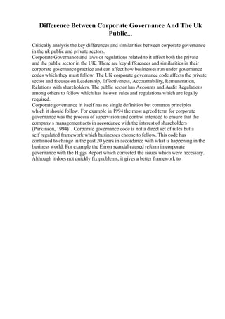 Difference Between Corporate Governance And The Uk
Public...
Critically analysis the key differences and similarities between corporate governance
in the uk public and private sectors.
Corporate Governance and laws or regulations related to it affect both the private
and the public sector in the UK. There are key differences and similarities in their
corporate governance practice and can affect how businesses run under governance
codes which they must follow. The UK corporate governance code affects the private
sector and focuses on Leadership, Effectiveness, Accountability, Remuneration,
Relations with shareholders. The public sector has Accounts and Audit Regulations
among others to follow which has its own rules and regulations which are legally
required.
Corporate governance in itself has no single definition but common principles
which it should follow. For example in 1994 the most agreed term for corporate
governance was the process of supervision and control intended to ensure that the
company s management acts in accordance with the interest of shareholders
(Parkinson, 1994)1. Corporate governance code is not a direct set of rules but a
self regulated framework which businesses choose to follow. This code has
continued to change in the past 20 years in accordance with what is happening in the
business world. For example the Enron scandal caused reform in corporate
governance with the Higgs Report which corrected the issues which were necessary.
Although it does not quickly fix problems, it gives a better framework to
 
