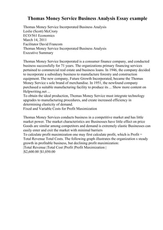 Thomas Money Service Business Analysis Essay example
Thomas Money Service Incorporated Business Analysis
Leslie (Scott) McCrory
ECO/561 Economics
March 14, 2011
Facilitator David Francom
Thomas Money Service Incorporated Business Analysis
Executive Summary
Thomas Money Service Incorporated is a consumer finance company, and conducted
business successfully for 71 years. The organizations primary financing services
pertained to commercial real estate and business loans. In 1946, the company decided
to incorporate a subsidiary business to manufacture forestry and construction
equipment. The new company, Future Growth Incorporated, became the Thomas
Money Service s sole brand of merchandise. In 1951, the newfound company
purchased a suitable manufacturing facility to produce its ... Show more content on
Helpwriting.net ...
To obtain the ideal production, Thomas Money Service must integrate technology
upgrades to manufacturing procedures, and create increased efficiency in
determining elasticity of demand.
Fixed and Variable Costs for Profit Maximization
Thomas Money Services conducts business in a competitive market and has little
market power. The market characteristics are Businesses have little effect on price
Goods are similar among competitors and demand is extremely elastic Businesses can
easily enter and exit the market with minimal barriers
To calculate profit maximization one may first calculate profit, which is Profit =
Total Revenue Total Costs. The following graph illustrates the organization s steady
growth in profitable business, but declining profit maximization:
|Total Revenue |Total Cost |Profit |Profit Maximization |
|$2,600.00 |$1,050.00
 