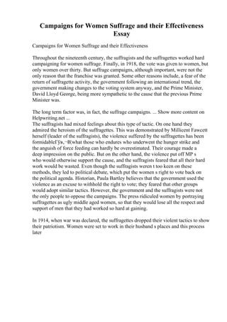 Campaigns for Women Suffrage and their Effectiveness
Essay
Campaigns for Women Suffrage and their Effectiveness
Throughout the nineteenth century, the suffragists and the suffragettes worked hard
campaigning for women suffrage. Finally, in 1918, the vote was given to women, but
only women over thirty. But suffrage campaigns, although important, were not the
only reason that the franchise was granted. Some other reasons include, a fear of the
return of suffragette activity, the government following an international trend, the
government making changes to the voting system anyway, and the Prime Minister,
David Lloyd George, being more sympathetic to the cause that the previous Prime
Minister was.
The long term factor was, in fact, the suffrage campaigns. ... Show more content on
Helpwriting.net ...
The suffragists had mixed feelings about this type of tactic. On one hand they
admired the heroism of the suffragettes. This was demonstrated by Millicent Fawcett
herself (leader of the suffragists), the violence suffered by the suffragettes has been
formidableГўв‚¬В¦what those who endures who underwent the hunger strike and
the anguish of force feeding can hardly be overestimated. Their courage made a
deep impression on the public. But on the other hand, the violence put off MP s
who would otherwise support the cause, and the suffragists feared that all their hard
work would be wasted. Even though the suffragists weren t too keen on these
methods, they led to political debate, which put the women s right to vote back on
the political agenda. Historian, Paula Bartley believes that the government used the
violence as an excuse to withhold the right to vote; they feared that other groups
would adopt similar tactics. However, the government and the suffragists were not
the only people to oppose the campaigns. The press ridiculed women by portraying
suffragettes as ugly middle aged women, so that they would lose all the respect and
support of men that they had worked so hard at gaining.
In 1914, when war was declared, the suffragettes dropped their violent tactics to show
their patriotism. Women were set to work in their husband s places and this process
later
 