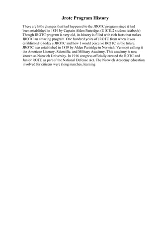 Jrotc Program History
There are little changes that had happened to the JROTC program since it had
been established in 1819 by Captain Alden Partridge. (U1C1L2 student textbook)
Though JROTC program is very old, its history is filled with rich facts that makes
JROTC an amazing program. One hundred years of JROTC from when it was
established to today s JROTC and how I would perceive JROTC in the future.
JROTC was established in 1819 by Alden Partridge in Norwich, Vermont calling it
the American Literary, Scientific, and Military Academy. This academy is now
known as Norwich University. In 1916 congress officially created the ROTC and
Junior ROTC as part of the National Defense Act. The Norwich Academy education
involved for citizens were (long marches, learning
 
